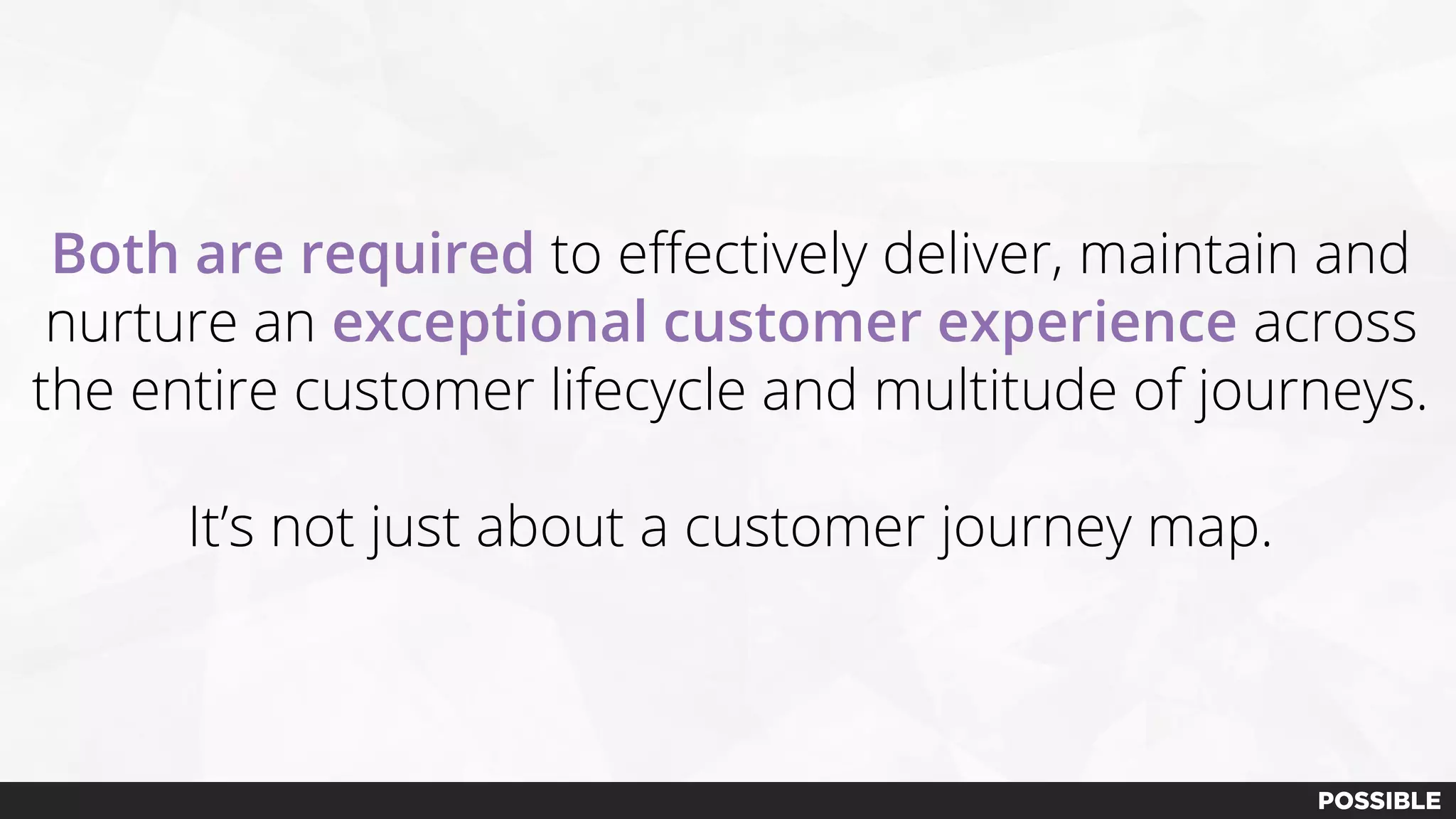 Both are required to effectively deliver, maintain and
nurture an exceptional customer experience across
the entire customer lifecycle and multitude of journeys.
It’s not just about a customer journey map.
 