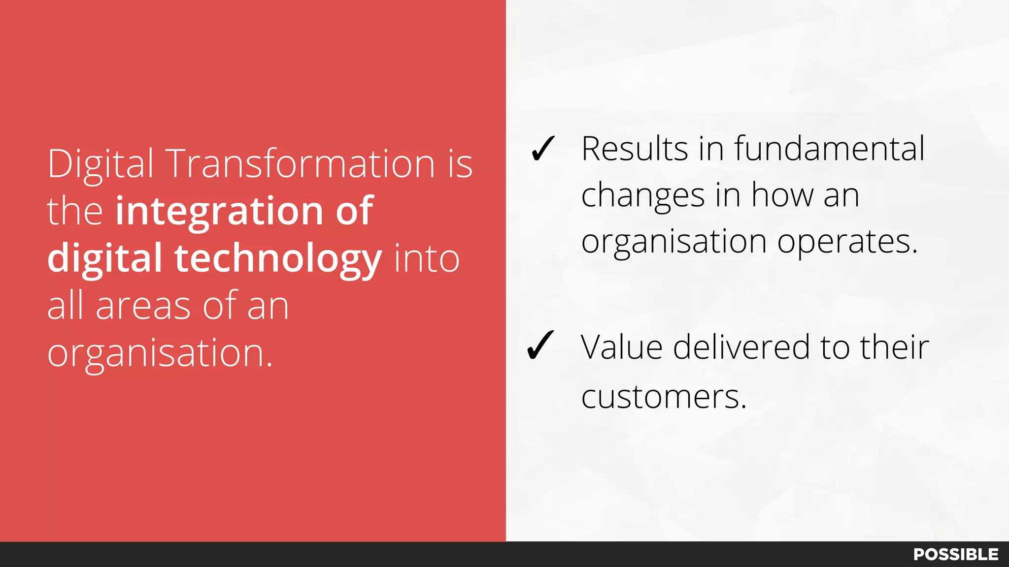 Digital Transformation is
the integration of
digital technology into
all areas of an
organisation.
✓ Results in fundamental
changes in how an
organisation operates.
✓ Value delivered to their
customers.
 