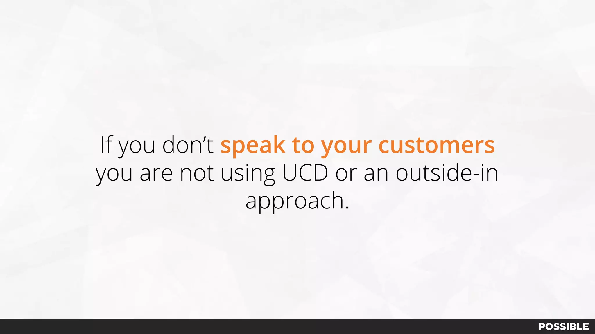 If you don’t speak to your customers
you are not using UCD or an outside-in
approach.
 