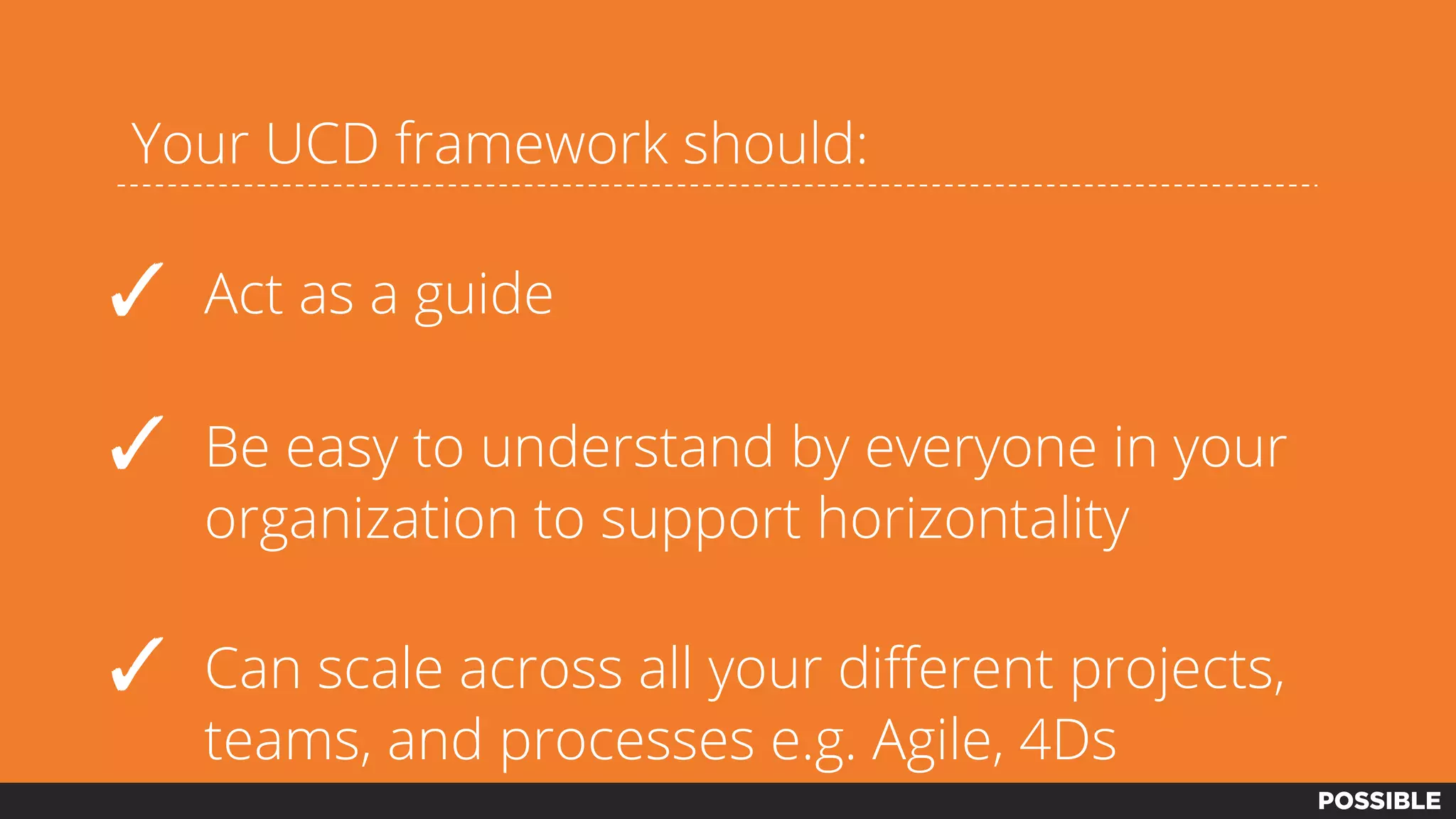 Your UCD framework should:
✓ Act as a guide
✓ Be easy to understand by everyone in your
organization to support horizontality
✓ Can scale across all your different projects,
teams, and processes e.g. Agile, 4Ds
 