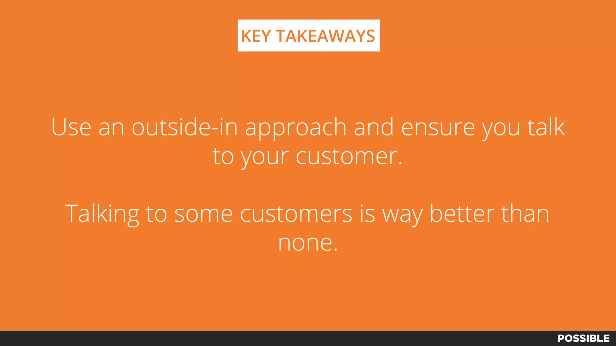 Use an outside-in approach and ensure you talk
to your customer.
Talking to some customers is way better than
none.
KEY TAKEAWAYS
 