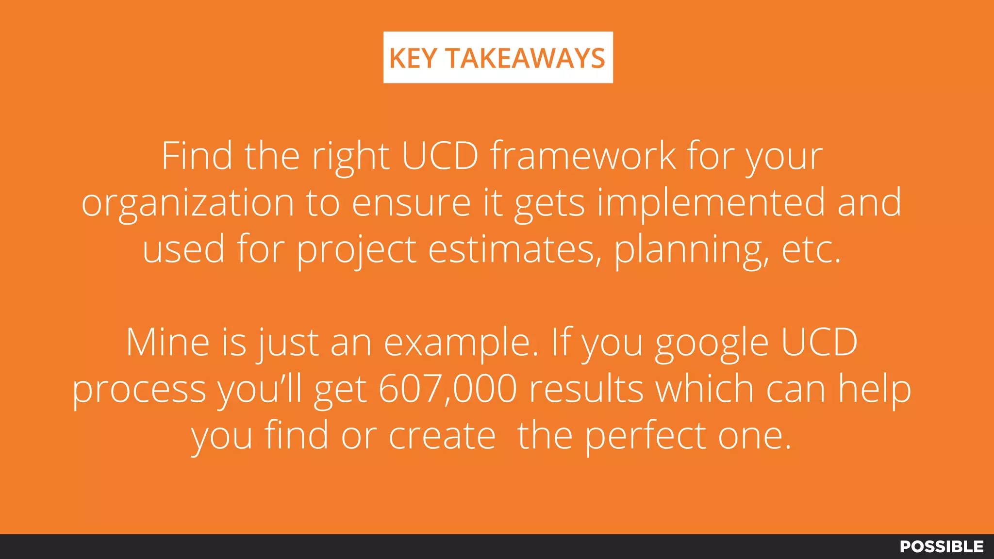KEY TAKEAWAYS
Find the right UCD framework for your
organization to ensure it gets implemented and
used for project estimates, planning, etc.
Mine is just an example. If you google UCD
process you’ll get 607,000 results which can help
you find or create the perfect one.
 