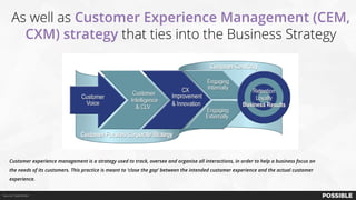 As well as Customer Experience Management (CEM,
CXM) strategy that ties into the Business Strategy
Source: ClearAction
Customer experience management is a strategy used to track, oversee and organise all interactions, in order to help a business focus on
the needs of its customers. This practice is meant to ‘close the gap’ between the intended customer experience and the actual customer
experience.
 