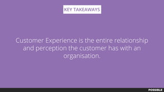 Customer Experience is the entire relationship
and perception the customer has with an
organisation.
KEY TAKEAWAYS
 