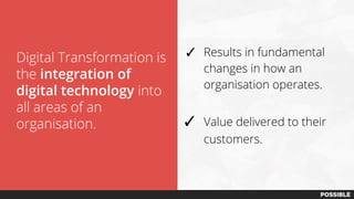 Digital Transformation is
the integration of
digital technology into
all areas of an
organisation.
✓ Results in fundamental
changes in how an
organisation operates.
✓ Value delivered to their
customers.
 