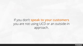 If you don’t speak to your customers
you are not using UCD or an outside-in
approach.
 
