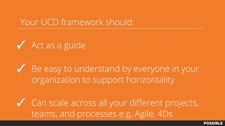 Your UCD framework should:
✓ Act as a guide
✓ Be easy to understand by everyone in your
organization to support horizontality
✓ Can scale across all your different projects,
teams, and processes e.g. Agile, 4Ds
 