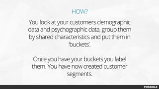 HOW?
You look at your customers demographic
data and psychographic data, group them
by shared characteristics and put them in
‘buckets’.
Once you have your buckets you label
them. You have now created customer
segments.
 