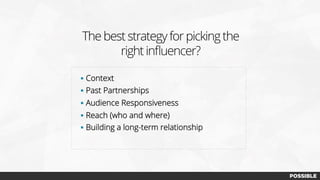 The best strategy for picking the
right inﬂuencer?
§  Context
§  Past Partnerships
§  Audience Responsiveness
§  Reach (who and where)
§  Building a long-term relationship
 