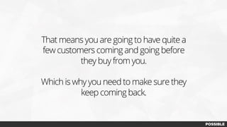 That means you are going to have quite a
few customers coming and going before
they buy from you.
Which is why you need to make sure they
keep coming back.
 