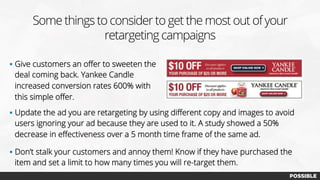 Some things to consider to get the most out of your
retargeting campaigns
§  Give customers an oﬀer to sweeten the
deal coming back. Yankee Candle
increased conversion rates 600% with
this simple oﬀer.
§  Update the ad you are retargeting by using diﬀerent copy and images to avoid
users ignoring your ad because they are used to it. A study showed a 50%
decrease in eﬀectiveness over a 5 month time frame of the same ad.
§  Don’t stalk your customers and annoy them! Know if they have purchased the
item and set a limit to how many times you will re-target them.
 