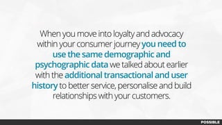 When you move into loyalty and advocacy
within your consumer journeyyou need to
use the same demographic and
psychographic data we talked about earlier
with the additional transactional and user
history to better service, personalise and build
relationships with your customers.
 