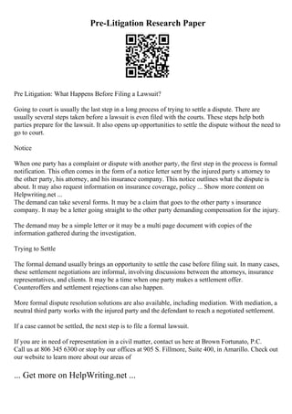 Pre-Litigation Research Paper
Pre Litigation: What Happens Before Filing a Lawsuit?
Going to court is usually the last step in a long process of trying to settle a dispute. There are
usually several steps taken before a lawsuit is even filed with the courts. These steps help both
parties prepare for the lawsuit. It also opens up opportunities to settle the dispute without the need to
go to court.
Notice
When one party has a complaint or dispute with another party, the first step in the process is formal
notification. This often comes in the form of a notice letter sent by the injured party s attorney to
the other party, his attorney, and his insurance company. This notice outlines what the dispute is
about. It may also request information on insurance coverage, policy ... Show more content on
Helpwriting.net ...
The demand can take several forms. It may be a claim that goes to the other party s insurance
company. It may be a letter going straight to the other party demanding compensation for the injury.
The demand may be a simple letter or it may be a multi page document with copies of the
information gathered during the investigation.
Trying to Settle
The formal demand usually brings an opportunity to settle the case before filing suit. In many cases,
these settlement negotiations are informal, involving discussions between the attorneys, insurance
representatives, and clients. It may be a time when one party makes a settlement offer.
Counteroffers and settlement rejections can also happen.
More formal dispute resolution solutions are also available, including mediation. With mediation, a
neutral third party works with the injured party and the defendant to reach a negotiated settlement.
If a case cannot be settled, the next step is to file a formal lawsuit.
If you are in need of representation in a civil matter, contact us here at Brown Fortunato, P.C.
Call us at 806 345 6300 or stop by our offices at 905 S. Fillmore, Suite 400, in Amarillo. Check out
our website to learn more about our areas of
... Get more on HelpWriting.net ...
 