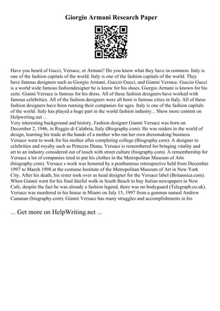 Giorgio Armani Research Paper
Have you heard of Gucci, Versace, or Armani? Do you know what they have in common. Italy is
one of the fashion capitals of the world. Italy is one of the fashion capitals of the world. They
have famous designers such as Giorgio Armani, Guccio Gucci, and Gianni Versace. Guccio Gucci
is a world wide famous fashiondesigner he is know for his shoes. Giorgio Armani is known for his
suits. Gianni Versace is famous for his dress. All of these fashion designers have worked with
famous celebrities. All of the fashion designers were all born is famous cities in Italy. All of these
fashion designers have been running their companies for ages. Italy is one of the fashion capitals
of the world. Italy has played a huge part in the world fashion industry... Show more content on
Helpwriting.net ...
Very interesting background and history. Fashion designer Gianni Versace was born on
December 2, 1946, in Reggio di Calabria, Italy (Biography.com). He was raiders in the world of
design, learning his trade at the hands of a mother who ran her own dressmaking business.
Versace went to work for his mother after completing college (Biography.com). A designer to
celebrities and royalty such as Princess Diana, Versace is remembered for bringing vitality and
art to an industry considered out of touch with street culture (biography.com). A remembership for
Versace a lot of companies tired to put his clothes in the Metropolitan Museum of Arts
(biography.com). Versace s work was honored by a posthumous retrospective held from December
1997 to March 1998 at the costume Institute of the Metropolitan Museum of Art in New York
City. After his death, his sister took over as head designer for the Versace label (Britannica.com).
When Gianni went for his final fateful walk in South Beach to buy Italian newspapers in New
Cafe, despite the fact he was already a fashion legend, there was no bodyguard (Telegraph.co.uk).
Versace was murdered in his house in Miami on July 15, 1997 from a gunman named Andrew
Cunanan (biography.com). Gianni Versace has many struggles and accomplishments in his
... Get more on HelpWriting.net ...
 