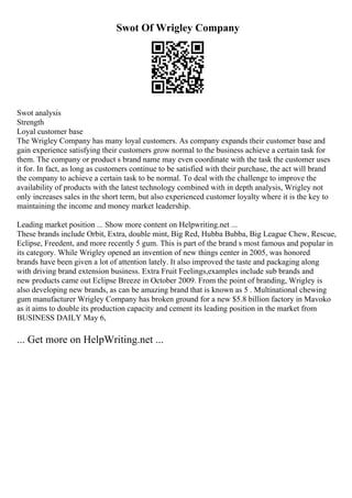 Swot Of Wrigley Company
Swot analysis
Strength
Loyal customer base
The Wrigley Company has many loyal customers. As company expands their customer base and
gain experience satisfying their customers grow normal to the business achieve a certain task for
them. The company or product s brand name may even coordinate with the task the customer uses
it for. In fact, as long as customers continue to be satisfied with their purchase, the act will brand
the company to achieve a certain task to be normal. To deal with the challenge to improve the
availability of products with the latest technology combined with in depth analysis, Wrigley not
only increases sales in the short term, but also experienced customer loyalty where it is the key to
maintaining the income and money market leadership.
Leading market position ... Show more content on Helpwriting.net ...
These brands include Orbit, Extra, double mint, Big Red, Hubba Bubba, Big League Chew, Rescue,
Eclipse, Freedent, and more recently 5 gum. This is part of the brand s most famous and popular in
its category. While Wrigley opened an invention of new things center in 2005, was honored
brands have been given a lot of attention lately. It also improved the taste and packaging along
with driving brand extension business. Extra Fruit Feelings,examples include sub brands and
new products came out Eclipse Breeze in October 2009. From the point of branding, Wrigley is
also developing new brands, as can be amazing brand that is known as 5 . Multinational chewing
gum manufacturer Wrigley Company has broken ground for a new $5.8 billion factory in Mavoko
as it aims to double its production capacity and cement its leading position in the market from
BUSINESS DAILY May 6,
... Get more on HelpWriting.net ...
 