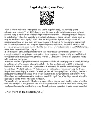 Legalizing Marijuana Essay
What exactly is marijuana? Marijuana, also known as pot or hemp, is a naturally grown
substance that contains THC. THC changes how the brain works and gives the user a high that
relieves many different pains and even helps erase bad memories. The hemp plant can be found
in just about any place, but has to be kept in heat. Marijuana is from a naturally grown plant so
why not be able to use it legally? Well, there are many reasons against the legalization of
marijuana and there are also many very good reasons to legalize it for medical and recreational
use. So to the government and everyone against legalizing marijuana, too bad! It s natural and
people are going to smoke no matter what the laws are, so why not just make it legal? Making the...
Show more content on Helpwriting.net ...
In strict medical terms, marijuana is far safer than many foods we commonly consume. For
example, eating ten raw potatoes can result in a toxic response...It is physically impossible to eat
enough marijuana to induce death. (Young, Francis 1) Obviously if alcohol and cigarettes can be
sold, marijuana can be too.
A massive number of people who smoke marijuana would be willing to pay just to smoke, resulting
in making profit. The number of people globally who had used cannabis in 2008 is estimated
between 129 and 191 million, or 2.9 percent to 4.3 percent of the world s population ages fifteen
to sixty four. (World Drug Report 9) Pot smokers are willing to pay to smoke while the drug is
illegal, so they would pay to smoke if it was legal too. All of the people who would pay to smoke
marijuana would result in a huge profit which would benefit our government and country. Now
think about some other reasons that marijuana should be legal. One of the big reasons it should be
legalized is for the people who use it medically.
The people who are terminally ill or have a serious illness have so much trouble getting what they
want and need just to feel good and live life the way they want without all their pain. If marijuana
was legal, these people wouldn t have to go through tests and stages just to get a natural drug that
... Get more on HelpWriting.net ...
 