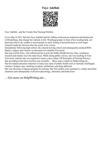 Faye Adellah
Faye Adellah , and the Twenty One Nursing Problem
It was May 6,1937, that day Faye Adellah and her sibling witnessed an explosion and destruction
of Hinderburg, that change her outlook in life. Watching people in front of her needing help, not
knowing what to do, unable to assist people in need, feeling of powerlessness in such tragic
situation made her decision that she wants to be a nurse.
Immediately following high school, she entered nursing school and subsequently attained BSN,
Master s degree and a doctor in education at Columbia University.
She met Lucille Perry, who influenced her to join the Public Health Service, thus, resulted to
research and studies were the main focus. While doing public service, she was teaching at Yale
University wherein she was required to teach a class called 120 Principles of Nursing Practice ,
that according to her does not have any scientific ... Show more content on Helpwriting.net ...
She developed education materials in many key areas of public health such as mentally challenged,
violence, hospice care, smoking cessation, alcoholism, and drug addiction.
She was advocate of degree program for nursing. Her first studies were qualitative; simply described
situations and subsequently evolved to physiology, chemistry and behavioral
... Get more on HelpWriting.net ...
 