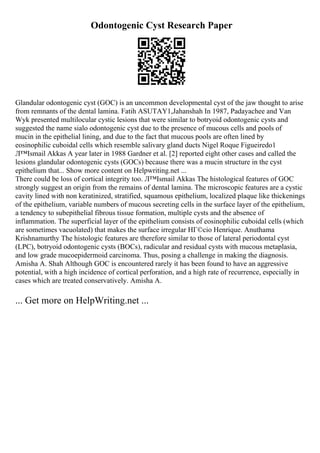 Odontogenic Cyst Research Paper
Glandular odontogenic cyst (GOC) is an uncommon developmental cyst of the jaw thought to arise
from remnants of the dental lamina. Fatih ASUTAY1,Jahanshah In 1987, Padayachee and Van
Wyk presented multilocular cystic lesions that were similar to botryoid odontogenic cysts and
suggested the name sialo odontogenic cyst due to the presence of mucous cells and pools of
mucin in the epithelial lining, and due to the fact that mucous pools are often lined by
eosinophilic cuboidal cells which resemble salivary gland ducts Nigel Roque Figueiredo1
Л™Ismail Akkas A year later in 1988 Gardner et al. [2] reported eight other cases and called the
lesions glandular odontogenic cysts (GOCs) because there was a mucin structure in the cyst
epithelium that... Show more content on Helpwriting.net ...
There could be loss of cortical integrity too. Л™Ismail Akkas The histological features of GOC
strongly suggest an origin from the remains of dental lamina. The microscopic features are a cystic
cavity lined with non keratinized, stratified, squamous epithelium, localized plaque like thickenings
of the epithelium, variable numbers of mucous secreting cells in the surface layer of the epithelium,
a tendency to subepithelial fibrous tissue formation, multiple cysts and the absence of
inflammation. The superficial layer of the epithelium consists of eosinophilic cuboidal cells (which
are sometimes vacuolated) that makes the surface irregular HГ©cio Henrique. Anuthama
Krishnamurthy The histologic features are therefore similar to those of lateral periodontal cyst
(LPC), botryoid odontogenic cysts (BOCs), radicular and residual cysts with mucous metaplasia,
and low grade mucoepidermoid carcinoma. Thus, posing a challenge in making the diagnosis.
Amisha A. Shah Although GOC is encountered rarely it has been found to have an aggressive
potential, with a high incidence of cortical perforation, and a high rate of recurrence, especially in
cases which are treated conservatively. Amisha A.
... Get more on HelpWriting.net ...
 