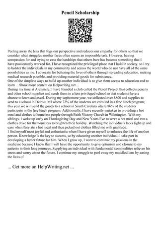 Pencil Scholarship
Peeling away the lens that fogs our perspective and reduces our empathy for others so that we
consider what struggles another faces often seems an impossible task. However, having
compassion for and trying to ease the hardships that others bare has become something that I
have passionately worked for. I have recognized the privileged place that I hold in society, so I try
to bolster the individuals in my community and across the world who do not have all of the same
possibilities as me. I advocate for bettering the lives of others through spreading education, making
medical research possible, and providing material goods for subsistence.
One of the simplest ways to build up another individual is to give them access to education and to
learn ... Show more content on Helpwriting.net ...
During my time at Archmere, I have founded a club called the Pencil Project that collects pencils
and other school supplies and sends them to a less privileged school so that students have a
chance to learn and excel. During my sophomore year, we collected over $800 and supplies to
send to a school in Detroit, MI where 72% of the students are enrolled in a free lunch program;
this year we will send the goods to a school in South Carolina where 86% of the students
participate in the free lunch program. Additionally, I have recently partaken in providing a hot
meal and clothes to homeless people through Faith Victory Church in Wilmington. With my
siblings, I woke up early on Thanksgiving Day and New Years Eve to serve a hot meal and run a
clothes drive for the homeless to brighten their holiday. Watching the individuals faces light up and
ease when they ate a hot meal and then picked out clothes filled me with gratitude.
I find myself most joyful and enthusiastic when I have given myself to enhance the life of another
person. Knowledge is the key to success, so by educating another individual, I take part in
developing a better future for him. When I grow up, I want to continue my passions in the
medicine because I know that I will have the opportunity to give optimism and closure to my
patients in their long journeys. Supplying an individual with fundamental commodities relieves his
stress and worry about the future. I continue my struggle to peel away my muddled lens by easing
the lives of
... Get more on HelpWriting.net ...
 