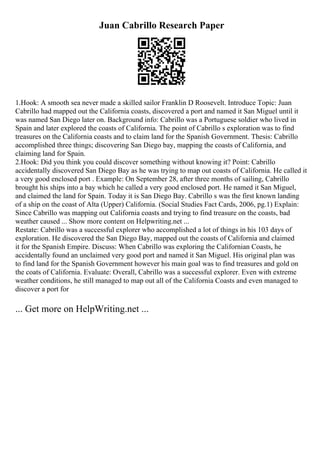 Juan Cabrillo Research Paper
1.Hook: A smooth sea never made a skilled sailor Franklin D Roosevelt. Introduce Topic: Juan
Cabrillo had mapped out the California coasts, discovered a port and named it San Miguel until it
was named San Diego later on. Background info: Cabrillo was a Portuguese soldier who lived in
Spain and later explored the coasts of California. The point of Cabrillo s exploration was to find
treasures on the California coasts and to claim land for the Spanish Government. Thesis: Cabrillo
accomplished three things; discovering San Diego bay, mapping the coasts of California, and
claiming land for Spain.
2.Hook: Did you think you could discover something without knowing it? Point: Cabrillo
accidentally discovered San Diego Bay as he was trying to map out coasts of California. He called it
a very good enclosed port . Example: On September 28, after three months of sailing, Cabrillo
brought his ships into a bay which he called a very good enclosed port. He named it San Miguel,
and claimed the land for Spain. Today it is San Diego Bay. Cabrillo s was the first known landing
of a ship on the coast of Alta (Upper) California. (Social Studies Fact Cards, 2006, pg.1) Explain:
Since Cabrillo was mapping out California coasts and trying to find treasure on the coasts, bad
weather caused ... Show more content on Helpwriting.net ...
Restate: Cabrillo was a successful explorer who accomplished a lot of things in his 103 days of
exploration. He discovered the San Diego Bay, mapped out the coasts of California and claimed
it for the Spanish Empire. Discuss: When Cabrillo was exploring the Californian Coasts, he
accidentally found an unclaimed very good port and named it San Miguel. His original plan was
to find land for the Spanish Government however his main goal was to find treasures and gold on
the coats of California. Evaluate: Overall, Cabrillo was a successful explorer. Even with extreme
weather conditions, he still managed to map out all of the California Coasts and even managed to
discover a port for
... Get more on HelpWriting.net ...
 