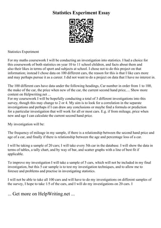 Statistics Experiment Essay
Statistics Experiment
For my maths coursework I will be conducting an investigation into statistics. I had a choice for
this coursework of both statistics on year 10 to 11 school children, and facts about them and
also their likes in terms of sport and subjects at school. I chose not to do this project on that
information; instead I chose data on 100 different cars, the reason for this is that I like cars more
and may perhaps pursue it as a career. I did not want to do a project on data that I have no interest in.
The 100 different cars have data under the following headings, Car number in order from 1 to 100,
the make of the car, the price when new of the car, the current second hand price, ... Show more
content on Helpwriting.net ...
For my coursework I will be hopefully conducting a total of 3 different investigations into this
survey, though this may change to 2 or 4. My aim is to look for a correlation in the separate
investigations and perhaps if I can draw any conclusions or maybe find a formula or prediction
for a particular investigation that will work for all or most cars. E.g. if from mileage, price when
new and age I can calculate the current second hand price.
My investigation will be:
The frequency of mileage in my sample, if there is a relationship between the second hand price and
age of a car, and finally if there is relationship between the age and percentage loss of a car.
I will be taking a sample of 20 cars; I will take every 5th car in the database. I will show the data in
terms of tables, a tally chart, and by way of bar, and scatter graphs with a line of best fit if
applicable.
To improve my investigation I will take a sample of 5 cars, which will not be included in my final
investigation, but this 5 car sample is to test my investigation techniques, and to allow me to
foresee and problems and practise in investigating statistics.
I will not be able to take all 100 cars and will have to do my investigations on different samples of
the survey, I hope to take 1/5 of the cars, and I will do my investigations on 20 cars. I
... Get more on HelpWriting.net ...
 