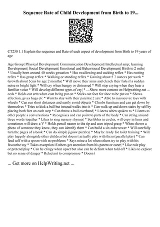 Sequence Rate of Child Development from Birth to 19...
CT230 1.1 Explain the sequence and Rate of each aspect of development from Birth to 19 years of
age
Age Group| Physical Development| Communication Development| Intellectual amp; learning
Development| Social Development| Emotional and Behavioural Development| Birth to 2 mths|
* Usually born around 40 weeks gestation * Has swallowing and sucking reflex * Has rooting
reflex * Has grasp reflex * Walking or standing reflex * Gaining about 5 7 ounces per week *
Growth about 5cms by age 2 months| * Will move their arms and clench their fists if a sudden
noise or bright light * Will cry when hungry or distressed * Will stop crying when they hear a
familiar voice * Will develop different types of cry| * ... Show more content on Helpwriting.net ...
eeds * Holds out arm when coat being put on * Sticks out foot for shoe to be put on * Shows
affection, gives hugs etc * Wantto stay with their parents| 2 yrs| * Able to manoeuvre toys with
wheels * Can run short distances and easily avoid objects * Climbs furniture and can get down by
themselves * Tries to kick a ball but instead walks into it * Can walk up and down stairs by self by
placing both feet on each step * Can throw a ball overhand| * Listens when spoken to * Listens to
other people s conversations * Recognises and can point to parts of the body * Can string around
three words together * Likes to sing nursery rhymes| * Scribbles in circles, will copy in lines and
sometimes will draw a V * Holds pencil nearer to the tip and uses tripod grasp * When shown a
photo of someone they know, they can identify them * Can build a six cube tower * Will carefully
turn the pages of a book * Can do simple jigsaw puzzles| * May be ready for toilet training * Will
play happily alongside other children but doesn t actually play with them (parallel play) * Can
feed self with a spoon with no problems * Says mine a lot when others try to play with his
favourite toy * Takes exception if others get attention from his parent or carer| * Like role play
or pretend play * Can be clingy when upset but also can be defiant when told off * Likes to explore
but no sense of danger * Reluctant to compromise * Doesn t
... Get more on HelpWriting.net ...
 
