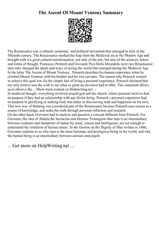 The Ascent Of Mount Ventoux Summary
The Renaissance was a cultural, economic, and political movement that emerged in Italy in the
fifteenth century. The Renaissance marked the leap from the Medieval era to the Modern Age and
brought with it a great cultural transformation, not only of the arts, but also of the sciences, letters
and forms of thought. Francesco Petrarch and Giovanni Pico Della Mirandola were two Renaissance
men who changed the ideals and ways of seeing the world that emerged during the Medieval Age.
In the letter The Ascent of Mount Ventoux , Petrarch describes his human experience when he
climbed Mount Ventoux with his brother and his two servants. The reason why Petrarch wanted
to achieve this goal was for the simple fact of living a personal experience. Petrarch declared that
my only motive was the wish to see what so great an elevation had to offer. This statement allows
us to observe the ... Show more content on Helpwriting.net ...
In medieval thought, everything revolved around god and the church, where personal motives had
no purpose if they had no relationship with any divine being. Petrarch s personal experience had
no purpose in glorifying or seeking God, but rather in discovering truth and happiness on his own.
This new way of thinking was considered part of the Renaissance because Petrarch uses reason as a
source of knowledge, and seeks the truth through personal reflection and research.
On the other hand, Giovanni had to analyze and question a concept different from Petrarch. For
Giovanni, the idea of Abdala the Sarraceno and Hermes Trismegisto that man is an intermediary
between creatures and interpreter of nature by sense, reason and intelligence, are not enough to
understand the condition of human nature. In the Oration on the Dignity of Man written in 1486,
Giovanni explains to us why man is the most fortunate and prestigious being in the world, and why
the human being is an intermediary between animals and angels
... Get more on HelpWriting.net ...
 