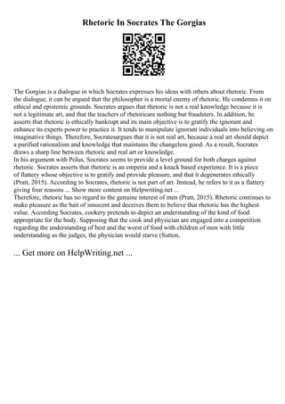 Rhetoric In Socrates The Gorgias
The Gorgias is a dialogue in which Socrates expresses his ideas with others about rhetoric. From
the dialogue, it can be argued that the philosopher is a mortal enemy of rhetoric. He condemns it on
ethical and epistemic grounds. Socrates argues that rhetoric is not a real knowledge because it is
not a legitimate art, and that the teachers of rhetoricare nothing but fraudsters. In addition, he
asserts that rhetoric is ethically bankrupt and its main objective is to gratify the ignorant and
enhance its experts power to practice it. It tends to manipulate ignorant individuals into believing on
imaginative things. Therefore, Socratesargues that it is not real art, because a real art should depict
a purified rationalism and knowledge that maintains the changeless good. As a result, Socrates
draws a sharp line between rhetoric and real art or knowledge.
In his argument with Polus, Socrates seems to provide a level ground for both charges against
rhetoric. Socrates asserts that rhetoric is an emperia and a knack based experience. It is a piece
of flattery whose objective is to gratify and provide pleasure, and that it degenerates ethically
(Pratt, 2015). According to Socrates, rhetoric is not part of art. Instead, he refers to it as a flattery
giving four reasons ... Show more content on Helpwriting.net ...
Therefore, rhetoric has no regard to the genuine interest of men (Pratt, 2015). Rhetoric continues to
make pleasure as the bait of innocent and deceives them to believe that rhetoric has the highest
value. According Socrates, cookery pretends to depict an understanding of the kind of food
appropriate for the body. Supposing that the cook and physician are engaged into a competition
regarding the understanding of best and the worst of food with children of men with little
understanding as the judges, the physician would starve (Sutton,
... Get more on HelpWriting.net ...
 