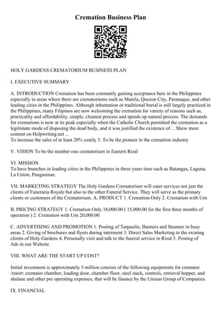 Cremation Business Plan
HOLY GARDENS CREMATORIUM BUSINESS PLAN
I. EXECUTIVE SUMMARY
A. INTRODUCTION Cremation has been constantly gaining acceptance here in the Philippines
especially in areas where there are crematoriums such as Manila, Quezon City, Paranaque, and other
leading cities in the Philippines. Although inhumation or traditional burial is still largely practiced in
the Philippines, many Filipinos are now welcoming the cremation for variety of reasons such as,
practicality and affordability, simple, cleanest process and speeds up natural process. The demands
for cremations is now at its peak especially when the Catholic Church permitted the cremation as a
legitimate mode of disposing the dead body, and it was justified the existence of ... Show more
content on Helpwriting.net ...
To increase the sales of at least 20% yearly 3. To be the pioneer in the cremation industry
V. VISION To be the number one crematorium in Eastern Rizal
VI. MISSION
To have branches in leading cities in the Philippines in three years time such as Batangas, Laguna,
La Union, Pangasinan.
VII. MARKETING STRATEGY The Holy Gardens Crematorium will cater services not just the
clients of Funeraria Royale but also to the other Funeral Service. They will serve as the primary
clients or customers of the Crematorium. A. PRODUCT 1. Cremation Only 2. Cremation with Urn
B. PRICING STRATEGY 1. Cremation Only 18,000.00 ( 15,000.00 for the first three months of
operation ) 2. Cremation with Urn 20,000.00
C. ADVERTISING AND PROMOTION 1. Posting of Tarpaulin, Banners and Steamer in busy
areas 2. Giving of brochures and flyers during interment 3. Direct Sales Marketing to the existing
clients of Holy Gardens 4. Personally visit and talk to the funeral service in Rizal 5. Posting of
Ads in our Website
VIII. WHAT ARE THE START UP COST?
Initial investment is approximately 5 million consists of the following equipments for cremator
/retort: cremator chamber, loading door, chamber floor, steel stack, controls, retrieval hopper, and
shalane and other pre operating expenses, that will be finance by the Unisun Group of Companies.
IX. FINANCIAL
 