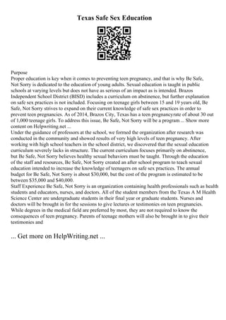 Texas Safe Sex Education
Purpose
Proper education is key when it comes to preventing teen pregnancy, and that is why Be Safe,
Not Sorry is dedicated to the education of young adults. Sexual education is taught in public
schools at varying levels but does not have as serious of an impact as is intended. Brazos
Independent School District (BISD) includes a curriculum on abstinence, but further explanation
on safe sex practices is not included. Focusing on teenage girls between 15 and 19 years old, Be
Safe, Not Sorry strives to expand on their current knowledge of safe sex practices in order to
prevent teen pregnancies. As of 2014, Brazos City, Texas has a teen pregnancyrate of about 30 out
of 1,000 teenage girls. To address this issue, Be Safe, Not Sorry will be a program ... Show more
content on Helpwriting.net ...
Under the guidance of professors at the school, we formed the organization after research was
conducted in the community and showed results of very high levels of teen pregnancy. After
working with high school teachers in the school district, we discovered that the sexual education
curriculum severely lacks in structure. The current curriculum focuses primarily on abstinence,
but Be Safe, Not Sorry believes healthy sexual behaviors must be taught. Through the education
of the staff and resources, Be Safe, Not Sorry created an after school program to teach sexual
education intended to increase the knowledge of teenagers on safe sex practices. The annual
budget for Be Safe, Not Sorry is about $30,000, but the cost of the program is estimated to be
between $35,000 and $40,000.
Staff Experience Be Safe, Not Sorry is an organization containing health professionals such as health
students and educators, nurses, and doctors. All of the student members from the Texas A M Health
Science Center are undergraduate students in their final year or graduate students. Nurses and
doctors will be brought in for the sessions to give lectures or testimonies on teen pregnancies.
While degrees in the medical field are preferred by most, they are not required to know the
consequences of teen pregnancy. Parents of teenage mothers will also be brought in to give their
testimonies and
... Get more on HelpWriting.net ...
 