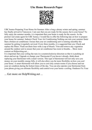Ubc Home Research Paper
UBC homes Preparing Your Home for Summer After a long a dreary winter and spring, summer
has finally arrived in Vancouver. I am sure that you are ready for the season, but is your house? To
fully enjoy the summer months, it is important that your home is ready for the season. As the
premier real estate agent for UBC homes, I would like to offer the following tips on how to prepare
your house for summer. Indoors Check Your Air Conditioning Nothing can ruin your summer faster
than a broken air conditioner. Ensure that your air conditioning unit is running smoothly this
summer by getting it regularly serviced. Every three months, it is suggested that you: Check and
replace the filters. Flush out drain lines with a cup of bleach. Trim and remove any vegetation
around the outdoor unit to ensure that your air conditioner has room to breathe.... Show more
content on Helpwriting.net ...
It is important that your ceiling fan runs in a counterclockwise direction so that it is pushing air
down and not up. Upgrade or change your Thermostat If you haven t already, think about
replacing your thermostat with a smart version. This type of thermostat will not only save you
money on your monthly energy bills, it will also allow you far more flexibility on how you cool
your home. A smart thermostat will allow you to cool only certain rooms if you choose and run
your air condition during the hottest times of the day. You can also operate your thermostat from
your phone giving you ultimate flexibility and control over your home s cooling. Outdoors Fix Your
... Get more on HelpWriting.net ...
 