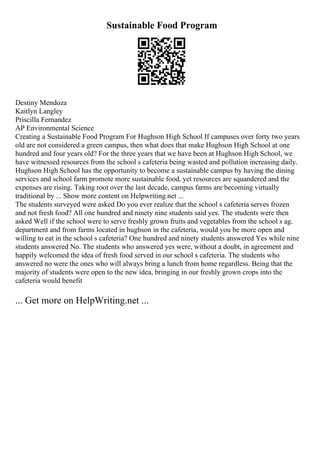 Sustainable Food Program
Destiny Mendoza
Kaitlyn Langley
Priscilla Fernandez
AP Environmental Science
Creating a Sustainable Food Program For Hughson High School If campuses over forty two years
old are not considered a green campus, then what does that make Hughson High School at one
hundred and four years old? For the three years that we have been at Hughson High School, we
have witnessed resources from the school s cafeteria being wasted and pollution increasing daily.
Hughson High School has the opportunity to become a sustainable campus by having the dining
services and school farm promote more sustainable food, yet resources are squandered and the
expenses are rising. Taking root over the last decade, campus farms are becoming virtually
traditional by ... Show more content on Helpwriting.net ...
The students surveyed were asked Do you ever realize that the school s cafeteria serves frozen
and not fresh food? All one hundred and ninety nine students said yes. The students were then
asked Well if the school were to serve freshly grown fruits and vegetables from the school s ag.
department and from farms located in hughson in the cafeteria, would you be more open and
willing to eat in the school s cafeteria? One hundred and ninety students answered Yes while nine
students answered No. The students who answered yes were, without a doubt, in agreement and
happily welcomed the idea of fresh food served in our school s cafeteria. The students who
answered no were the ones who will always bring a lunch from home regardless. Being that the
majority of students were open to the new idea, bringing in our freshly grown crops into the
cafeteria would benefit
... Get more on HelpWriting.net ...
 