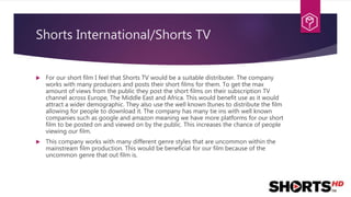 Shorts International/Shorts TV
 For our short film I feel that Shorts TV would be a suitable distributer. The company
works with many producers and posts their short films for them. To get the max
amount of views from the public they post the short films on their subscription TV
channel across Europe, The Middle East and Africa. This would benefit use as it would
attract a wider demographic. They also use the well known Itunes to distribute the film
allowing for people to download it. The company has many tie ins with well known
companies such as google and amazon meaning we have more platforms for our short
film to be posted on and viewed on by the public. This increases the chance of people
viewing our film.
 This company works with many different genre styles that are uncommon within the
mainstream film production. This would be beneficial for our film because of the
uncommon genre that out film is.
 