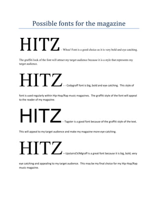 Possible fonts for the magazine


HITZ                                 – Whoa! Font is a good choice as it is very bold and eye catching.


The graffiti look of the font will attract my target audience because it is a style that represents my
target audience.




HITZ                                   - - Codygraff font is big, bold and eye catching. This style of


font is used regularly within Hip-Hop/Rap music magazines. The graffiti style of the font will appeal
to the reader of my magazine.




HITZ                                  – Tagster is a good font because of the graffiti style of the text.


This will appeal to my target audience and make my magazine more eye-catching.




HITZ                                   – UpstairsCVJMgraff is a great font because it is big, bold, very


eye catching and appealing to my target audience. This may be my final choice for my Hip-Hop/Rap
music magazine.
 