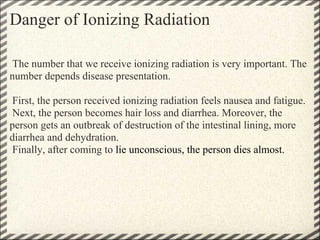 Danger of Ionizing Radiation

 The number that we receive ionizing radiation is very important. The
number depends disease presentation.

 First, the person received ionizing radiation feels nausea and fatigue.
 Next, the person becomes hair loss and diarrhea. Moreover, the
person gets an outbreak of destruction of the intestinal lining, more
diarrhea and dehydration.
 Finally, after coming to lie unconscious, the person dies almost.
 