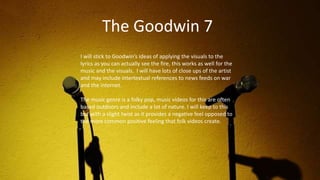 I will stick to Goodwin’s ideas of applying the visuals to the
lyrics as you can actually see the fire, this works as well for the
music and the visuals. I will have lots of close ups of the artist
and may include intertextual references to news feeds on war
and the internet.
The music genre is a folky pop, music videos for this are often
based outdoors and include a lot of nature. I will keep to this
but with a slight twist as it provides a negative feel opposed to
the more common positive feeling that folk videos create.
The Goodwin 7
 