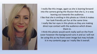 I really like this image, again as she is leaning forward 
into the camera giving the illusion that she is, in a way 
leaning out towards the audience. 
I like that she is smiling in this photo as I think it makes 
her look friendly yet fun at the same time. 
I really like her eyes in this photo as they are making 
direct eye contact with the audience which draws 
them in. 
I think this photo would work really well on the front 
cover however the background ruins it and so I will not 
be using this as my front cover image but may include 
it in my contents page as I really like it overall. 
 