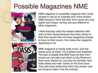 Possible Magazines NME
       NME magazine is a possible magazine that I could
       choose to use as an example and I have chosen
       NME because I think that their front covers are very
       stylish and unique, as they are very different to
       other magazines.

       I think that they catch the readers attention with
       each of their issues because they have artists on
       their front covers that not many magazines choose
       to have on their covers, this makes the magazine
       appealing to me.

       NME magazine is mainly Indie music, and has
       bands such as Oasis, Foo Fighters and Kasabian.
       The type of people that NME have on their front
       covers are normally men which is why Rihanna’s
       front cover stands out, buy they do normally have
       male artists and male bands on the front cover.
       They also have artists that aren't very known, and
       are trying to make it into the industry.
 