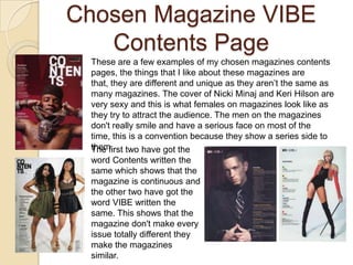 Chosen Magazine VIBE
   Contents Page
 These are a few examples of my chosen magazines contents
 pages, the things that I like about these magazines are
 that, they are different and unique as they aren’t the same as
 many magazines. The cover of Nicki Minaj and Keri Hilson are
 very sexy and this is what females on magazines look like as
 they try to attract the audience. The men on the magazines
 don't really smile and have a serious face on most of the
 time, this is a convention because they show a series side to
 them. two have got the
 The first
 word Contents written the
 same which shows that the
 magazine is continuous and
 the other two have got the
 word VIBE written the
 same. This shows that the
 magazine don't make every
 issue totally different they
 make the magazines
 similar.
 