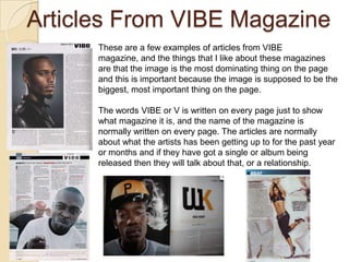 Articles From VIBE Magazine
      These are a few examples of articles from VIBE
      magazine, and the things that I like about these magazines
      are that the image is the most dominating thing on the page
      and this is important because the image is supposed to be the
      biggest, most important thing on the page.

      The words VIBE or V is written on every page just to show
      what magazine it is, and the name of the magazine is
      normally written on every page. The articles are normally
      about what the artists has been getting up to for the past year
      or months and if they have got a single or album being
      released then they will talk about that, or a relationship.
 
