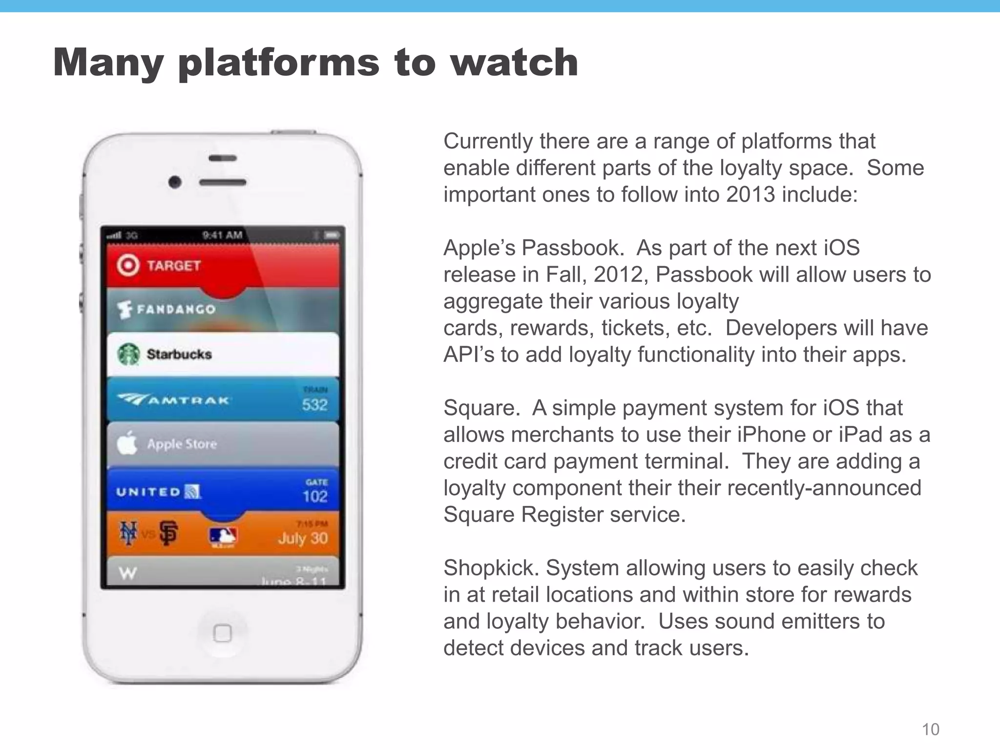 Many platforms to watch
                 Currently there are a range of platforms that
                 enable different parts of the loyalty space. Some
                 important ones to follow into 2013 include:

                 Apple’s Passbook. As part of the next iOS
                 release in Fall, 2012, Passbook will allow users to
                 aggregate their various loyalty
                 cards, rewards, tickets, etc. Developers will have
                 API’s to add loyalty functionality into their apps.

                 Square. A simple payment system for iOS that
                 allows merchants to use their iPhone or iPad as a
                 credit card payment terminal. They are adding a
                 loyalty component their their recently-announced
                 Square Register service.

                 Shopkick. System allowing users to easily check
                 in at retail locations and within store for rewards
                 and loyalty behavior. Uses sound emitters to
                 detect devices and track users.


                                                                       10
 