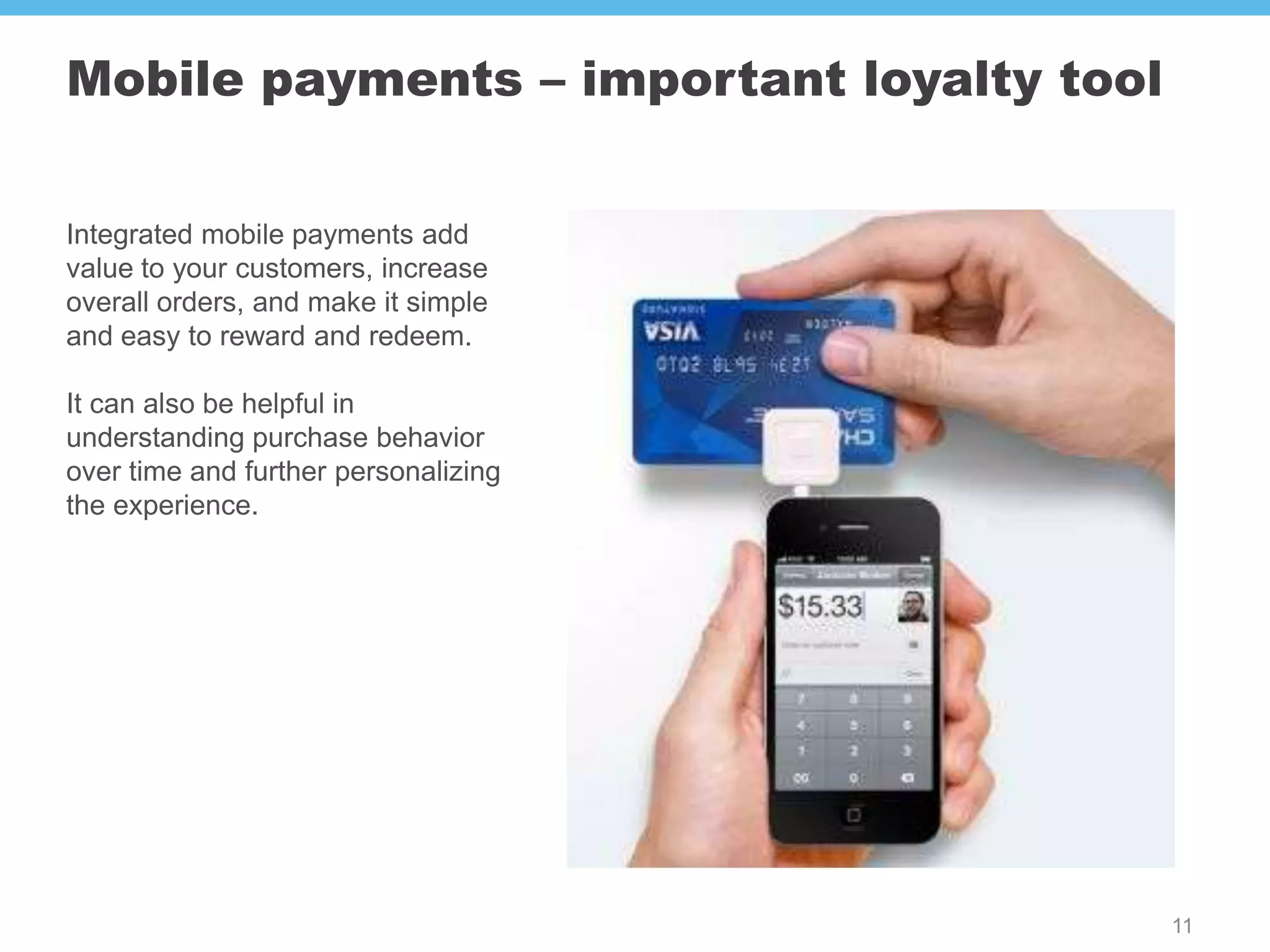 Mobile payments – important loyalty tool


Integrated mobile payments add
value to your customers, increase
overall orders, and make it simple
and easy to reward and redeem.

It can also be helpful in
understanding purchase behavior
over time and further personalizing
the experience.




                                           11
 