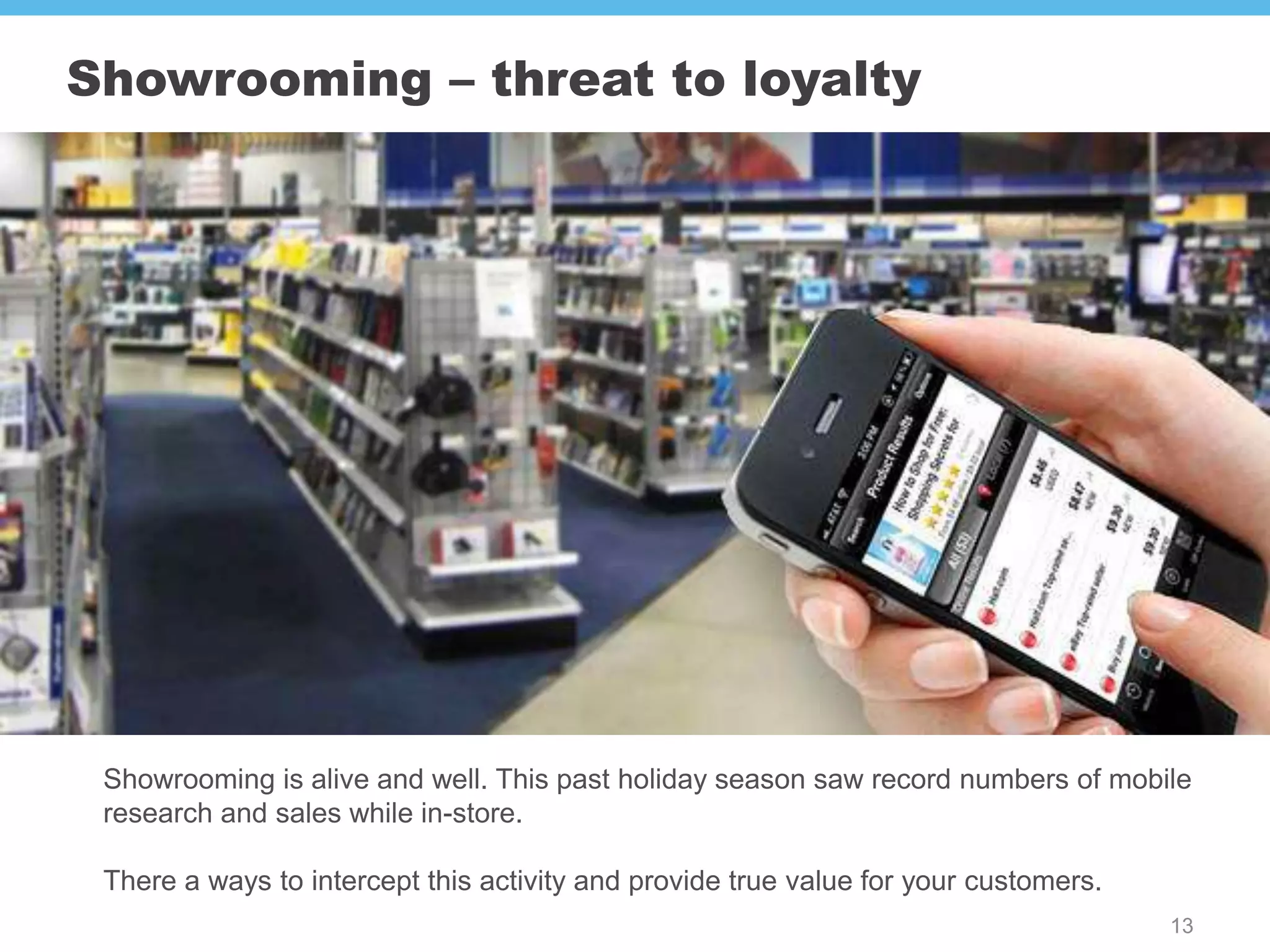 Showrooming – threat to loyalty




 Showrooming is alive and well. This past holiday season saw record numbers of mobile
 research and sales while in-store.

 There a ways to intercept this activity and provide true value for your customers.
                                                                                      13
 