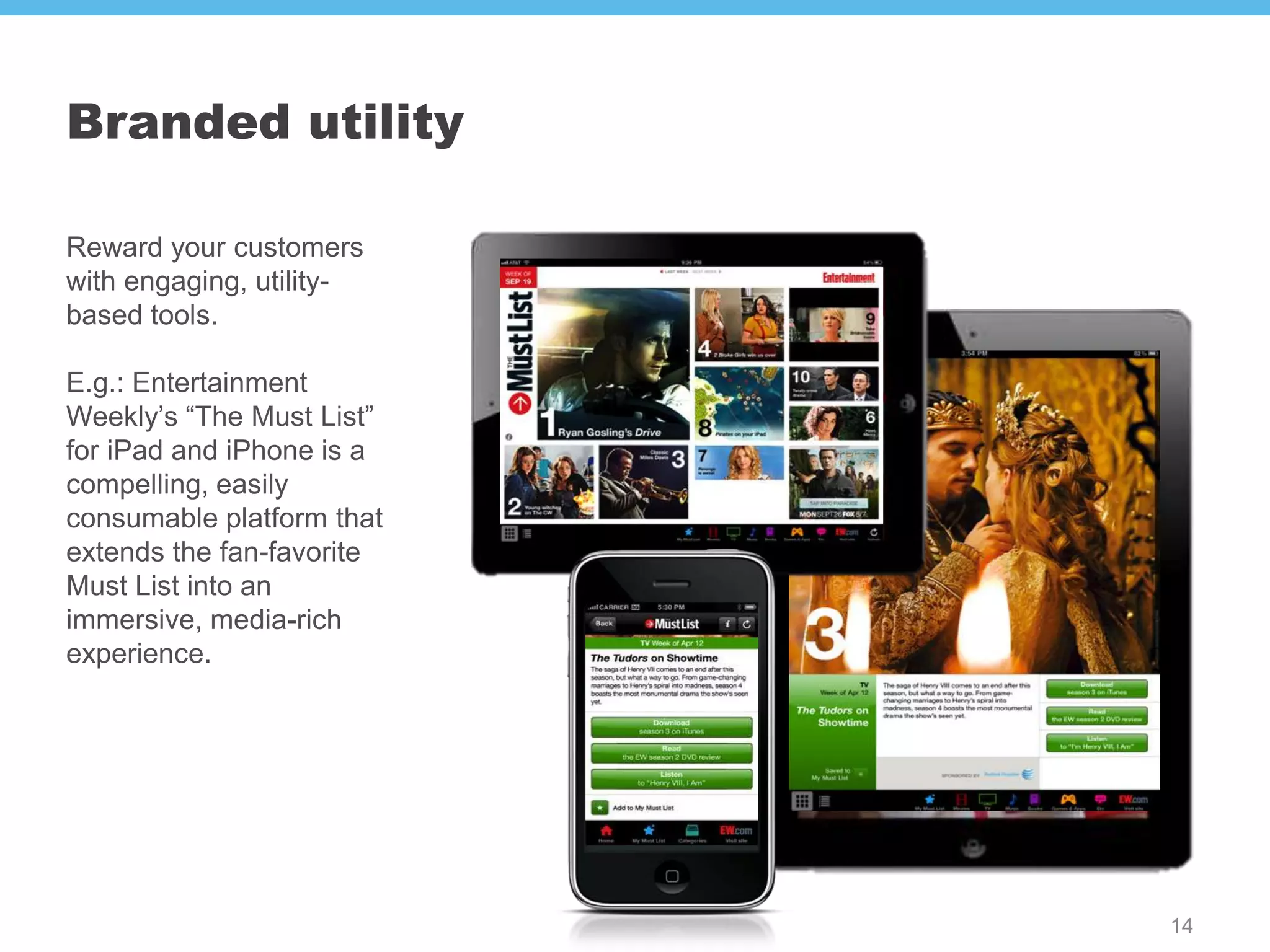 Branded utility

Reward your customers
with engaging, utility-
based tools.

E.g.: Entertainment
Weekly’s “The Must List”
for iPad and iPhone is a
compelling, easily
consumable platform that
extends the fan-favorite
Must List into an
immersive, media-rich
experience.




                           14
 