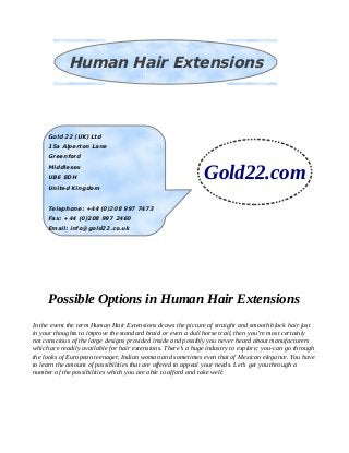 Possible Options in Human Hair Extensions
In the event the term Human Hair Extensions draws the picture of straight and smooth black hair just
in your thoughts to improve the standard braid or even a dull horse trail, then you’re most certainly
not conscious of the large designs provided inside and possibly you never heard about manufacturers
which are readily available for hair extensions. There’s a huge industry to explore; you-can go through
the looks of European teenager, Indian woman and sometimes even that of Mexican elegance. You have
to learn the amount of possibilities that are offered to appeal your needs. Let’s get you through a
number of the possibilities which you are able to afford and take well:
Human Hair Extensions
Gold 22 (UK) Ltd
15a Alperton Lane
Greenford
Middlesex
UB6 8DH
United Kingdom
Telephone: +44 (0)208 997 7473
Fax: +44 (0)208 997 2460
Email: info@gold22.co.uk
Gold22.com
 