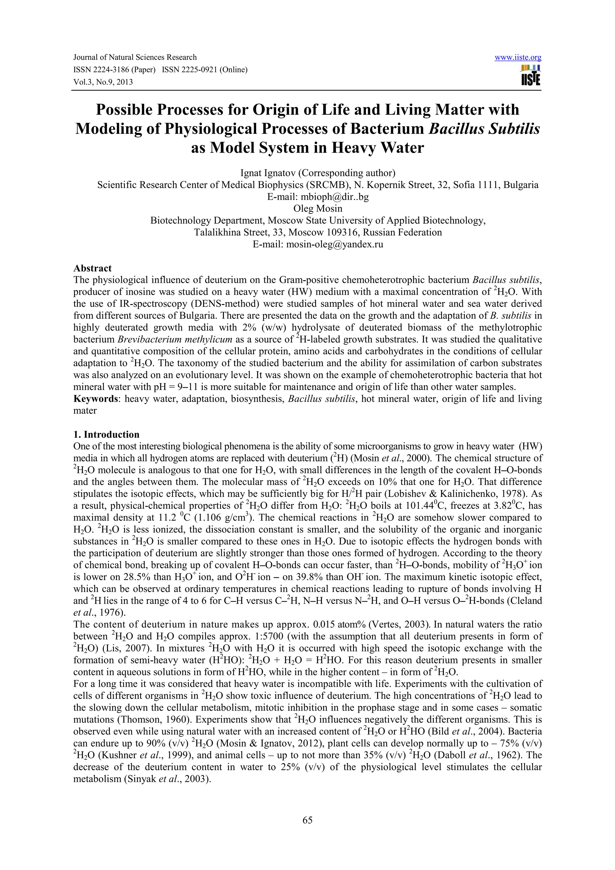 Journal of Natural Sciences Research www.iiste.org
ISSN 2224-3186 (Paper) ISSN 2225-0921 (Online)
Vol.3, No.9, 2013
65
Possible Processes for Origin of Life and Living Matter with
Modeling of Physiological Processes of Bacterium Bacillus Subtilis
as Model System in Heavy Water
Ignat Ignatov (Corresponding author)
Scientific Research Center of Medical Biophysics (SRCMB), N. Kopernik Street, 32, Sofia 1111, Bulgaria
E-mail: mbioph@dir..bg
Oleg Mosin
Biotechnology Department, Moscow State University of Applied Biotechnology,
Talalikhina Street, 33, Moscow 109316, Russian Federation
E-mail: mosin-oleg@yandex.ru
Abstract
The physiological influence of deuterium on the Gram-positive chemoheterotrophic bacterium Bacillus subtilis,
producer of inosine was studied on a heavy water (HW) medium with a maximal concentration of 2
H2O. With
the use of IR-spectroscopy (DENS-method) were studied samples of hot mineral water and sea water derived
from different sources of Bulgaria. There are presented the data on the growth and the adaptation of B. subtilis in
highly deuterated growth media with 2% (w/w) hydrolysate of deuterated biomass of the methylotrophic
bacterium Brevibacterium methylicum as a source of 2
H-labeled growth substrates. It was studied the qualitative
and quantitative composition of the cellular protein, amino acids and carbohydrates in the conditions of cellular
adaptation to 2
H2O. The taxonomy of the studied bacterium and the ability for assimilation of carbon substrates
was also analyzed on an evolutionary level. It was shown on the example of chemoheterotrophic bacteria that hot
mineral water with pH = 9–11 is more suitable for maintenance and origin of life than other water samples.
Keywords: heavy water, adaptation, biosynthesis, Bacillus subtilis, hot mineral water, origin of life and living
mater
1. Introduction
One of the most interesting biological phenomena is the ability of some microorganisms to grow in heavy water (HW)
media in which all hydrogen atoms are replaced with deuterium (2
H) (Mosin et al., 2000). The chemical structure of
2
H2O molecule is analogous to that one for Н2O, with small differences in the length of the covalent H–O-bonds
and the angles between them. The molecular mass of 2
H2O exceeds on 10% that one for Н2O. That difference
stipulates the isotopic effects, which may be sufficiently big for H/2
H pair (Lobishev & Kalinichenko, 1978). As
a result, physical-chemical properties of 2
H2O differ from H2O: 2
H2O boils at 101.440
С, freezes at 3.820
С, has
maximal density at 11.2 0
С (1.106 g/cm3
). The chemical reactions in 2
H2O are somehow slower compared to
Н2O. 2
H2O is less ionized, the dissociation constant is smaller, and the solubility of the organic and inorganic
substances in 2
H2O is smaller compared to these ones in Н2О. Due to isotopic effects the hydrogen bonds with
the participation of deuterium are slightly stronger than those ones formed of hydrogen. According to the theory
of chemical bond, breaking up of covalent H–O-bonds can occur faster, than 2
H–O-bonds, mobility of 2
H3O+
ion
is lower on 28.5% than Н3O+
ion, and O2
H-
ion – on 39.8% than OH-
ion. The maximum kinetic isotopic effect,
which can be observed at ordinary temperatures in chemical reactions leading to rupture of bonds involving H
and 2
H lies in the range of 4 to 6 for C–H versus C–2
H, N–H versus N–2
H, and O–H versus O–2
H-bonds (Cleland
et al., 1976).
The content of deuterium in nature makes up approx. 0.015 atom% (Vertes, 2003). In natural waters the ratio
between 2
H2O and Н2O compiles approx. 1:5700 (with the assumption that all deuterium presents in form of
2
H2O) (Lis, 2007). In mixtures 2
H2O with Н2O it is occurred with high speed the isotopic exchange with the
formation of semi-heavy water (H2
HO): 2
H2O + H2O = H2
HO. For this reason deuterium presents in smaller
content in aqueous solutions in form of Н2
HO, while in the higher content – in form of 2
H2O.
For a long time it was considered that heavy water is incompatible with life. Experiments with the cultivation of
cells of different organisms in 2
H2O show toxic influence of deuterium. The high concentrations of 2
H2O lead to
the slowing down the cellular metabolism, mitotic inhibition in the prophase stage and in some cases – somatic
mutations (Thomson, 1960). Experiments show that 2
H2O influences negatively the different organisms. This is
observed even while using natural water with an increased content of 2
H2O or H2
HO (Bild et al., 2004). Bacteria
can endure up to 90% (v/v) 2
H2О (Mosin & Ignatov, 2012), plant cells can develop normally up to – 75% (v/v)
2
H2О (Kushner et al., 1999), and animal cells – up to not more than 35% (v/v) 2
H2О (Daboll et al., 1962). The
decrease of the deuterium content in water to 25% (v/v) of the physiological level stimulates the cellular
metabolism (Sinyak et al., 2003).
 