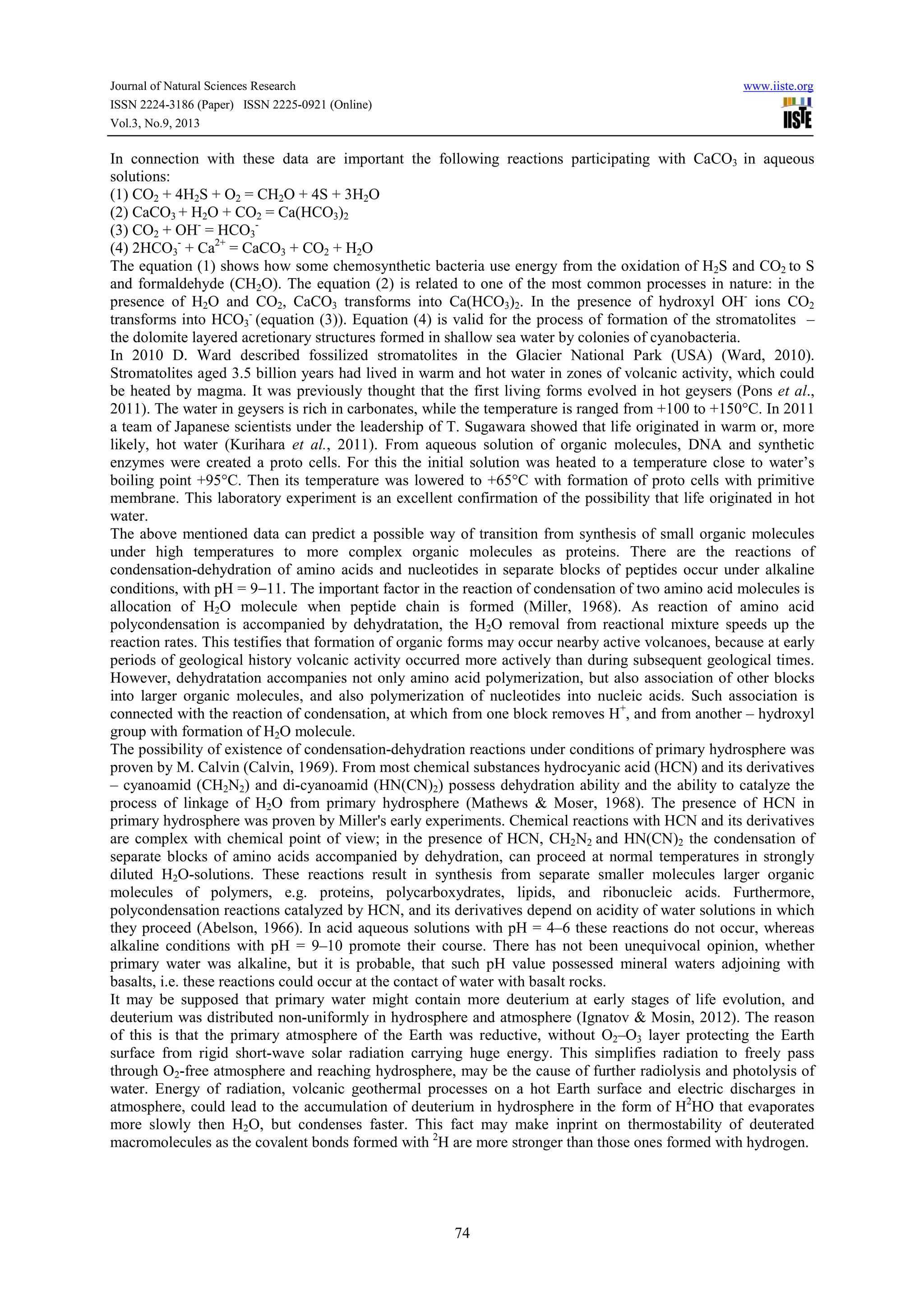 Journal of Natural Sciences Research www.iiste.org
ISSN 2224-3186 (Paper) ISSN 2225-0921 (Online)
Vol.3, No.9, 2013
74
In connection with these data are important the following reactions participating with CaCO3 in aqueous
solutions:
(1) CO2 + 4H2S + O2 = CH2O + 4S + 3H2O
(2) СаСО3 + H2O + СО2 = Ca(HCО3)2
(3) CO2 + ОН-
= HCО3
-
(4) 2HCO3
-
+ Ca2+
= CaCO3 + CO2 + H2O
The equation (1) shows how some chemosynthetic bacteria use energy from the oxidation of H2S and CO2 to S
and formaldehyde (CH2O). The equation (2) is related to one of the most common processes in nature: in the
presence of H2O and СО2, СаСО3 transforms into Ca(HCО3)2. In the presence of hydroxyl OH-
ions СО2
transforms into HCО3
-
(equation (3)). Equation (4) is valid for the process of formation of the stromatolites –
the dolomite layered acretionary structures formed in shallow sea water by colonies of cyanobacteria.
In 2010 D. Ward described fossilized stromatolites in the Glacier National Park (USA) (Ward, 2010).
Stromatolites aged 3.5 billion years had lived in warm and hot water in zones of volcanic activity, which could
be heated by magma. It was previously thought that the first living forms evolved in hot geysers (Pons et al.,
2011). The water in geysers is rich in carbonates, while the temperature is ranged from +100 to +150°C. In 2011
a team of Japanese scientists under the leadership of T. Sugawara showed that life originated in warm or, more
likely, hot water (Kurihara et al., 2011). From aqueous solution of organic molecules, DNA and synthetic
enzymes were created a proto cells. For this the initial solution was heated to a temperature close to water’s
boiling point +95°C. Then its temperature was lowered to +65°C with formation of proto cells with primitive
membrane. This laboratory experiment is an excellent confirmation of the possibility that life originated in hot
water.
The above mentioned data can predict a possible way of transition from synthesis of small organic molecules
under high temperatures to more complex organic molecules as proteins. There are the reactions of
condensation-dehydration of amino acids and nucleotides in separate blocks of peptides occur under alkaline
conditions, with pH = 9−11. The important factor in the reaction of condensation of two amino acid molecules is
allocation of H2O molecule when peptide chain is formed (Miller, 1968). As reaction of amino acid
polycondensation is accompanied by dehydratation, the H2O removal from reactional mixture speeds up the
reaction rates. This testifies that formation of organic forms may occur nearby active volcanoes, because at early
periods of geological history volcanic activity occurred more actively than during subsequent geological times.
However, dehydratation accompanies not only amino acid polymerization, but also association of other blocks
into larger organic molecules, and also polymerization of nucleotides into nucleic acids. Such association is
connected with the reaction of condensation, at which from one block removes Н+
, and from another – hydroxyl
group with formation of H2O molecule.
The possibility of existence of condensation-dehydration reactions under conditions of primary hydrosphere was
proven by M. Calvin (Calvin, 1969). From most chemical substances hydrocyanic acid (HCN) and its derivatives
– cyanoamid (CH2N2) and di-cyanoamid (HN(CN)2) possess dehydration ability and the ability to catalyze the
process of linkage of H2O from primary hydrosphere (Mathews & Moser, 1968). The presence of HCN in
primary hydrosphere was proven by Miller's early experiments. Chemical reactions with HCN and its derivatives
are complex with chemical point of view; in the presence of HCN, CH2N2 and HN(CN)2 the condensation of
separate blocks of amino acids accompanied by dehydration, can proceed at normal temperatures in strongly
diluted H2O-solutions. These reactions result in synthesis from separate smaller molecules larger organic
molecules of polymers, e.g. proteins, polycarboxydrates, lipids, and ribonucleic acids. Furthermore,
polycondensation reactions catalyzed by HCN, and its derivatives depend on acidity of water solutions in which
they proceed (Abelson, 1966). In acid aqueous solutions with рН = 4–6 these reactions do not occur, whereas
alkaline conditions with рН = 9–10 promote their course. There has not been unequivocal opinion, whether
primary water was alkaline, but it is probable, that such рН value possessed mineral waters adjoining with
basalts, i.e. these reactions could occur at the contact of water with basalt rocks.
It may be supposed that primary water might contain more deuterium at early stages of life evolution, and
deuterium was distributed non-uniformly in hydrosphere and atmosphere (Ignatov & Mosin, 2012). The reason
of this is that the primary atmosphere of the Earth was reductive, without O2–O3 layer protecting the Earth
surface from rigid short-wave solar radiation carrying huge energy. This simplifies radiation to freely pass
through O2-free atmosphere and reaching hydrosphere, may be the cause of further radiolysis and photolysis of
water. Energy of radiation, volcanic geothermal processes on a hot Earth surface and electric discharges in
atmosphere, could lead to the accumulation of deuterium in hydrosphere in the form of H2
HO that evaporates
more slowly then H2O, but condenses faster. This fact may make inprint on thermostability of deuterated
macromolecules as the covalent bonds formed with 2
H are more stronger than those ones formed with hydrogen.
 