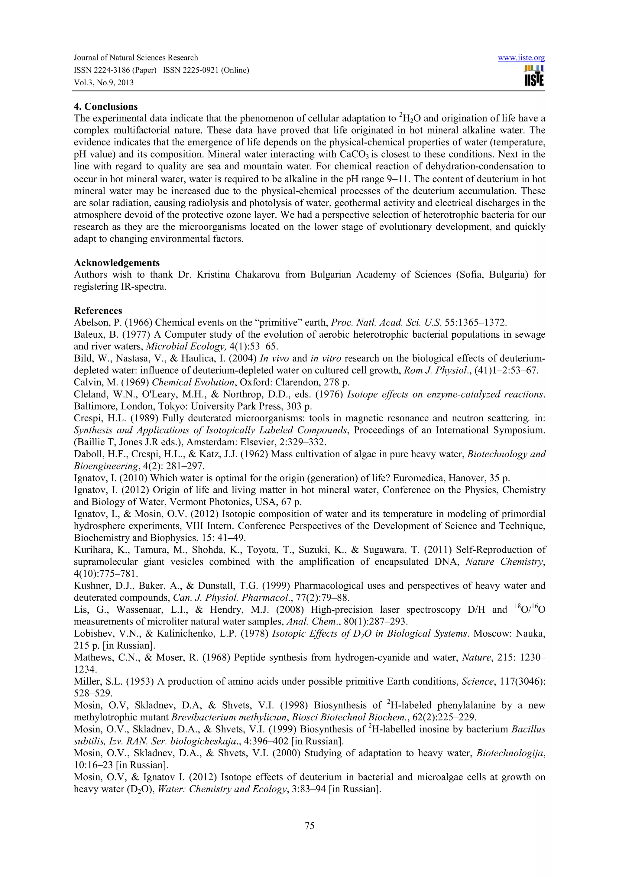 Journal of Natural Sciences Research www.iiste.org
ISSN 2224-3186 (Paper) ISSN 2225-0921 (Online)
Vol.3, No.9, 2013
75
4. Conclusions
The experimental data indicate that the phenomenon of cellular adaptation to 2
H2O and origination of life have a
complex multifactorial nature. These data have proved that life originated in hot mineral alkaline water. The
evidence indicates that the emergence of life depends on the physical-chemical properties of water (temperature,
pH value) and its composition. Mineral water interacting with CaCO3 is closest to these conditions. Next in the
line with regard to quality are sea and mountain water. For chemical reaction of dehydration-condensation to
occur in hot mineral water, water is required to be alkaline in the pH range 9−11. The content of deuterium in hot
mineral water may be increased due to the physical-chemical processes of the deuterium accumulation. These
are solar radiation, causing radiolysis and photolysis of water, geothermal activity and electrical discharges in the
atmosphere devoid of the protective ozone layer. We had a perspective selection of heterotrophic bacteria for our
research as they are the microorganisms located on the lower stage of evolutionary development, and quickly
adapt to changing environmental factors.
Acknowledgements
Authors wish to thank Dr. Kristina Chakarova from Bulgarian Academy of Sciences (Sofia, Bulgaria) for
registering IR-spectra.
References
Abelson, P. (1966) Chemical events on the “primitive” earth, Proc. Natl. Acad. Sci. U.S. 55:1365–1372.
Baleux, B. (1977) A Computer study of the evolution of aerobic heterotrophic bacterial populations in sewage
and river waters, Microbial Ecology, 4(1):53–65.
Bild, W., Nastasa, V., & Haulica, I. (2004) In vivo and in vitro research on the biological effects of deuterium-
depleted water: influence of deuterium-depleted water on cultured cell growth, Rom J. Physiol., (41)1–2:53–67.
Calvin, M. (1969) Chemical Evolution, Oxford: Clarendon, 278 p.
Cleland, W.N., O'Leary, M.H., & Northrop, D.D., eds. (1976) Isotope effects on enzyme-catalyzed reactions.
Baltimore, London, Tokyo: University Park Press, 303 p.
Crespi, H.L. (1989) Fully deuterated microorganisms: tools in magnetic resonance and neutron scattering. in:
Synthesis and Applications of Isotopically Labeled Compounds, Proceedings of an International Symposium.
(Baillie T, Jones J.R eds.), Amsterdam: Elsevier, 2:329–332.
Daboll, H.F., Crespi, H.L., & Katz, J.J. (1962) Mass cultivation of algae in pure heavy water, Biotechnology and
Bioengineering, 4(2): 281–297.
Ignatov, I. (2010) Which water is optimal for the origin (generation) of life? Euromedica, Hanover, 35 p.
Ignatov, I. (2012) Origin of life and living matter in hot mineral water, Conference on the Physics, Chemistry
and Biology of Water, Vermont Photonics, USA, 67 p.
Ignatov, I., & Mosin, O.V. (2012) Isotopic composition of water and its temperature in modeling of primordial
hydrosphere experiments, VIII Intern. Conference Perspectives of the Development of Science and Technique,
Biochemistry and Biophysics, 15: 41–49.
Kurihara, K., Tamura, M., Shohda, K., Toyota, T., Suzuki, K., & Sugawara, T. (2011) Self-Reproduction of
supramolecular giant vesicles combined with the amplification of encapsulated DNA, Nature Chemistry,
4(10):775–781.
Kushner, D.J., Baker, A., & Dunstall, T.G. (1999) Pharmacological uses and perspectives of heavy water and
deuterated compounds, Can. J. Physiol. Pharmacol., 77(2):79–88.
Lis, G., Wassenaar, L.I., & Hendry, M.J. (2008) High-precision laser spectroscopy D/H and 18
O/16
O
measurements of microliter natural water samples, Anal. Chem., 80(1):287–293.
Lobishev, V.N., & Kalinichenko, L.P. (1978) Isotopic Effects of D2O in Biological Systems. Moscow: Nauka,
215 p. [in Russian].
Mathews, C.N., & Moser, R. (1968) Peptide synthesis from hydrogen-cyanide and water, Nature, 215: 1230–
1234.
Miller, S.L. (1953) A production of amino acids under possible primitive Earth conditions, Science, 117(3046):
528–529.
Mosin, O.V, Skladnev, D.A, & Shvets, V.I. (1998) Biosynthesis of 2
H-labeled phenylalanine by a new
methylotrophic mutant Brevibacterium methylicum, Biosci Biotechnol Biochem., 62(2):225–229.
Mosin, O.V., Skladnev, D.A., & Shvets, V.I. (1999) Biosynthesis of 2
Н-labelled inosine by bacterium Bacillus
subtilis, Izv. RAN. Ser. biologicheskaja., 4:396–402 [in Russian].
Mosin, O.V., Skladnev, D.A., & Shvets, V.I. (2000) Studying of adaptation to heavy water, Biotechnologija,
10:16–23 [in Russian].
Mosin, O.V, & Ignatov I. (2012) Isotope effects of deuterium in bacterial and microalgae cells at growth on
heavy water (D2O), Water: Chemistry and Ecology, 3:83–94 [in Russian].
 