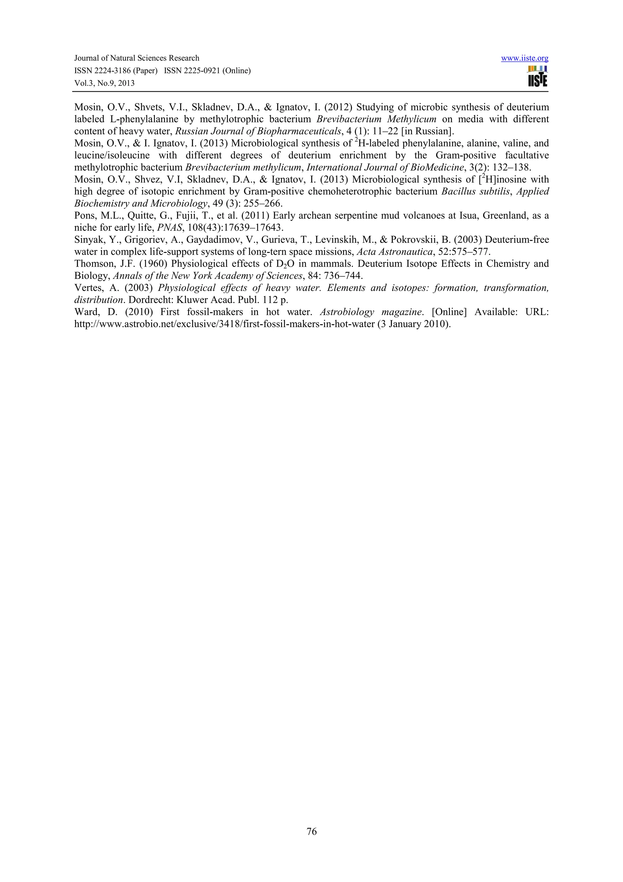 Journal of Natural Sciences Research www.iiste.org
ISSN 2224-3186 (Paper) ISSN 2225-0921 (Online)
Vol.3, No.9, 2013
76
Mosin, O.V., Shvets, V.I., Skladnev, D.A., & Ignatov, I. (2012) Studying of microbic synthesis of deuterium
labeled L-phenylalanine by methylotrophic bacterium Brevibacterium Methylicum on media with different
content of heavy water, Russian Journal of Biopharmaceuticals, 4 (1): 11–22 [in Russian].
Mosin, O.V., & I. Ignatov, I. (2013) Microbiological synthesis of 2
H-labeled phenylalanine, alanine, valine, and
leucine/isoleucine with different degrees of deuterium enrichment by the Gram-positive facultative
methylotrophic bacterium Вrevibacterium methylicum, International Journal of BioMedicine, 3(2): 132–138.
Mosin, O.V., Shvez, V.I, Skladnev, D.A., & Ignatov, I. (2013) Microbiological synthesis of [2
H]inosine with
high degree of isotopic enrichment by Gram-positive chemoheterotrophic bacterium Bacillus subtilis, Applied
Biochemistry and Microbiology, 49 (3): 255–266.
Pons, M.L., Quitte, G., Fujii, T., et al. (2011) Early archean serpentine mud volcanoes at Isua, Greenland, as a
niche for early life, PNAS, 108(43):17639–17643.
Sinyak, Y., Grigoriev, A., Gaydadimov, V., Gurieva, T., Levinskih, M., & Pokrovskii, B. (2003) Deuterium-free
water in complex life-support systems of long-tern space missions, Acta Astronautica, 52:575–577.
Thomson, J.F. (1960) Physiological effects of D2O in mammals. Deuterium Isotope Effects in Chemistry and
Biology, Annals of the New York Academy of Sciences, 84: 736–744.
Vertes, A. (2003) Physiological effects of heavy water. Elements and isotopes: formation, transformation,
distribution. Dordrecht: Kluwer Acad. Publ. 112 p.
Ward, D. (2010) First fossil-makers in hot water. Astrobiology magazine. [Online] Available: URL:
http://www.astrobio.net/exclusive/3418/first-fossil-makers-in-hot-water (3 January 2010).
 