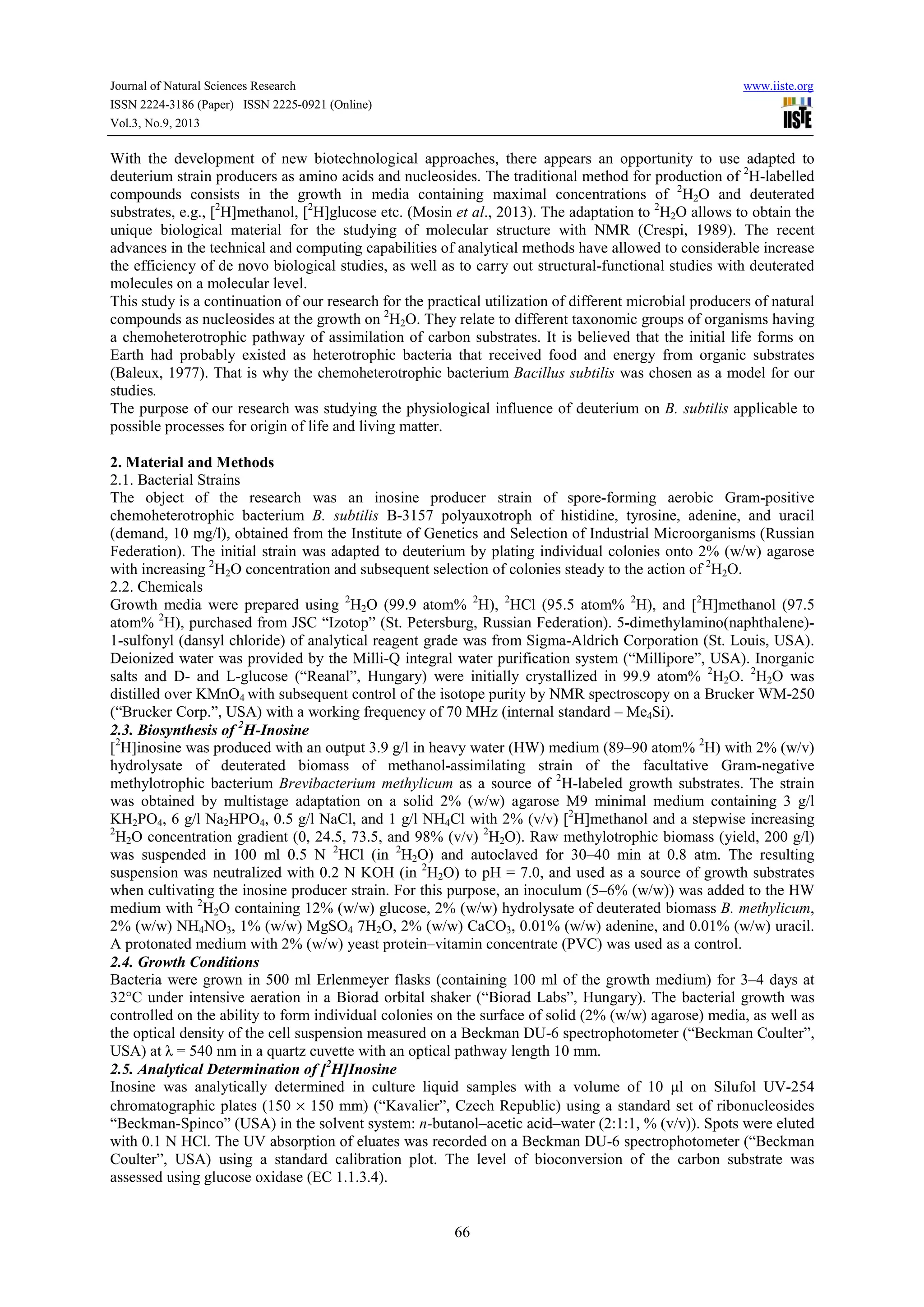 Journal of Natural Sciences Research www.iiste.org
ISSN 2224-3186 (Paper) ISSN 2225-0921 (Online)
Vol.3, No.9, 2013
66
With the development of new biotechnological approaches, there appears an opportunity to use adapted to
deuterium strain producers as amino acids and nucleosides. The traditional method for production of 2
H-labelled
compounds consists in the growth in media containing maximal concentrations of 2
H2O and deuterated
substrates, e.g., [2
H]methanol, [2
H]glucose etc. (Mosin et al., 2013). The adaptation to 2
H2O allows to obtain the
unique biological material for the studying of molecular structure with NMR (Crespi, 1989). The recent
advances in the technical and computing capabilities of analytical methods have allowed to considerable increase
the efficiency of de novo biological studies, as well as to carry out structural-functional studies with deuterated
molecules on a molecular level.
This study is a continuation of our research for the practical utilization of different microbial producers of natural
compounds as nucleosides at the growth on 2
H2O. They relate to different taxonomic groups of organisms having
a chemoheterotrophic pathway of assimilation of carbon substrates. It is believed that the initial life forms on
Earth had probably existed as heterotrophic bacteria that received food and energy from organic substrates
(Baleux, 1977). That is why the chemoheterotrophic bacterium Bacillus subtilis was chosen as a model for our
studies.
The purpose of our research was studying the physiological influence of deuterium on B. subtilis applicable to
possible processes for origin of life and living matter.
2. Material and Methods
2.1. Bacterial Strains
The object of the research was an inosine producer strain of spore-forming aerobic Gram-positive
chemoheterotrophic bacterium B. subtilis B-3157 polyauxotroph of histidine, tyrosine, adenine, and uracil
(demand, 10 mg/l), obtained from the Institute of Genetics and Selection of Industrial Microorganisms (Russian
Federation). The initial strain was adapted to deuterium by plating individual colonies onto 2% (w/w) agarose
with increasing 2
H2О concentration and subsequent selection of colonies steady to the action of 2
H2О.
2.2. Chemicals
Growth media were prepared using 2
H2О (99.9 atom% 2
Н), 2
НСl (95.5 atom% 2
H), and [2
H]methanol (97.5
atom% 2
H), purchased from JSC “Izotop” (St. Petersburg, Russian Federation). 5-dimethylamino(naphthalene)-
1-sulfonyl (dansyl chloride) of analytical reagent grade was from Sigma-Aldrich Corporation (St. Louis, USA).
Deionized water was provided by the Milli-Q integral water purification system (“Millipore”, USA). Inorganic
salts and D- and L-glucose (“Reanal”, Hungary) were initially crystallized in 99.9 atom% 2
H2О. 2
H2О was
distilled over KMnO4 with subsequent control of the isotope purity by NMR spectroscopy on a Brucker WM-250
(“Brucker Corp.”, USA) with a working frequency of 70 MHz (internal standard – Me4Si).
2.3. Biosynthesis of 2
H-Inosine
[2
H]inosine was produced with an output 3.9 g/l in heavy water (HW) medium (89–90 atom% 2
H) with 2% (w/v)
hydrolysate of deuterated biomass of methanol-assimilating strain of the facultative Gram-negative
methylotrophic bacterium Brevibacterium methylicum as a source of 2
H-labeled growth substrates. The strain
was obtained by multistage adaptation on a solid 2% (w/w) agarose M9 minimal medium containing 3 g/l
KH2PO4, 6 g/l Na2HPO4, 0.5 g/l NaCl, and 1 g/l NH4Cl with 2% (v/v) [2
H]methanol and a stepwise increasing
2
H2О concentration gradient (0, 24.5, 73.5, and 98% (v/v) 2
H2О). Raw methylotrophic biomass (yield, 200 g/l)
was suspended in 100 ml 0.5 N 2
HCl (in 2
H2О) and autoclaved for 30–40 min at 0.8 atm. The resulting
suspension was neutralized with 0.2 N KOH (in 2
H2О) to pH = 7.0, and used as a source of growth substrates
when cultivating the inosine producer strain. For this purpose, an inoculum (5–6% (w/w)) was added to the HW
medium with 2
H2О containing 12% (w/w) glucose, 2% (w/w) hydrolysate of deuterated biomass B. methylicum,
2% (w/w) NH4NO3, 1% (w/w) MgSO4 7H2O, 2% (w/w) СаСО3, 0.01% (w/w) adenine, and 0.01% (w/w) uracil.
A protonated medium with 2% (w/w) yeast protein–vitamin concentrate (PVC) was used as a control.
2.4. Growth Conditions
Bacteria were grown in 500 ml Erlenmeyer flasks (containing 100 ml of the growth medium) for 3–4 days at
32°С under intensive aeration in a Biorad orbital shaker (“Biorad Labs”, Hungary). The bacterial growth was
controlled on the ability to form individual colonies on the surface of solid (2% (w/w) agarose) media, as well as
the optical density of the cell suspension measured on a Beckman DU-6 spectrophotometer (“Beckman Coulter”,
USA) at λ = 540 nm in a quartz cuvettе with an optical pathway length 10 mm.
2.5. Analytical Determination of [2
H]Inosine
Inosine was analytically determined in culture liquid samples with a volume of 10 μl on Silufol UV-254
chromatographic plates (150 × 150 mm) (“Kavalier”, Czech Republic) using a standard set of ribonucleosides
“Beckman-Spinco” (USA) in the solvent system: n-butanol–acetic acid–water (2:1:1, % (v/v)). Spots were eluted
with 0.1 N HCl. The UV absorption of eluates was recorded on a Beckman DU-6 spectrophotometer (“Beckman
Coulter”, USA) using a standard calibration plot. The level of bioconversion of the carbon substrate was
assessed using glucose oxidase (EC 1.1.3.4).
 